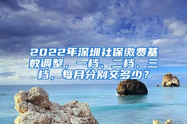 2022年深圳社保缴费基数调整，一档、二档、三档，每月分别交多少？