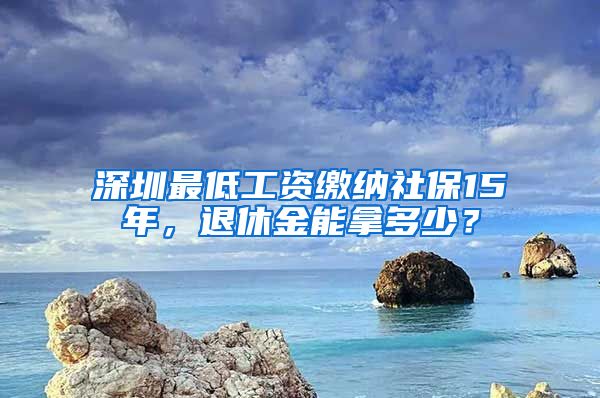 深圳最低工资缴纳社保15年，退休金能拿多少？