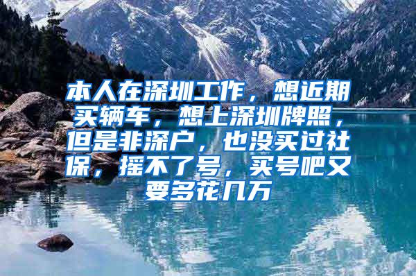 本人在深圳工作，想近期买辆车，想上深圳牌照，但是非深户，也没买过社保，摇不了号，买号吧又要多花几万