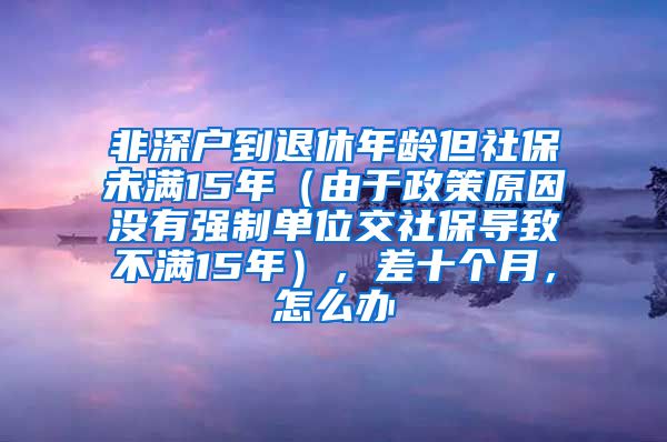 非深户到退休年龄但社保未满15年（由于政策原因没有强制单位交社保导致不满15年），差十个月，怎么办