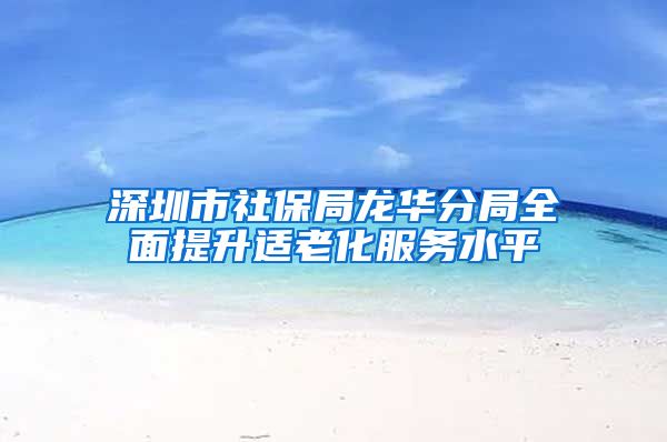 深圳市社保局龙华分局全面提升适老化服务水平