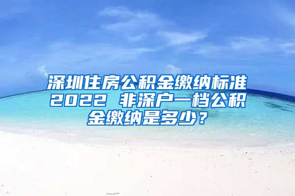 深圳住房公积金缴纳标准2022 非深户一档公积金缴纳是多少？