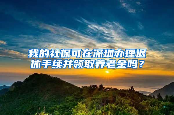 我的社保可在深圳办理退休手续并领取养老金吗？