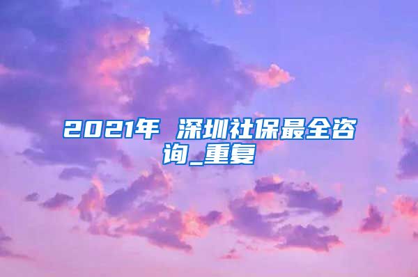 2021年 深圳社保最全咨询_重复