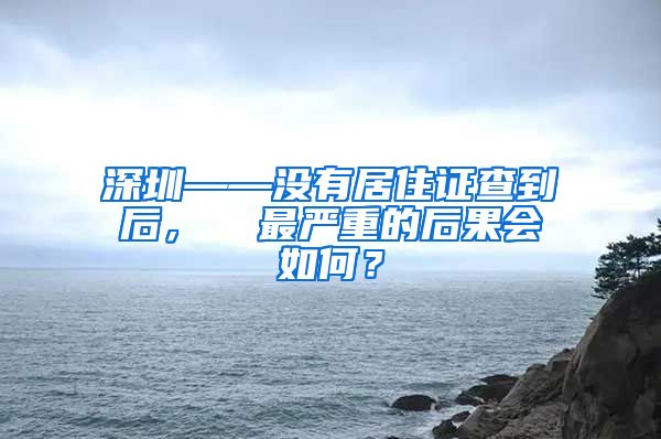 深圳——没有居住证查到后，  最严重的后果会如何？