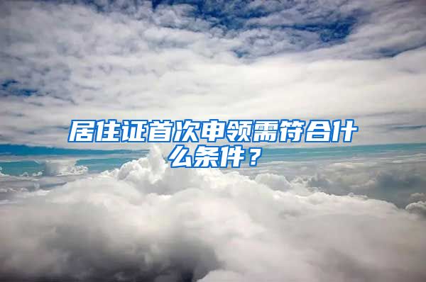 居住证首次申领需符合什么条件？