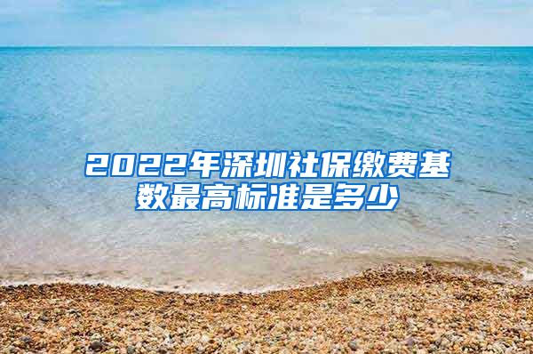 2022年深圳社保缴费基数最高标准是多少