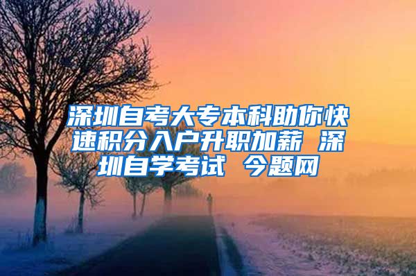 深圳自考大专本科助你快速积分入户升职加薪 深圳自学考试 今题网