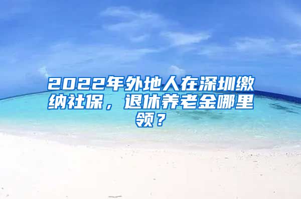 2022年外地人在深圳缴纳社保，退休养老金哪里领？