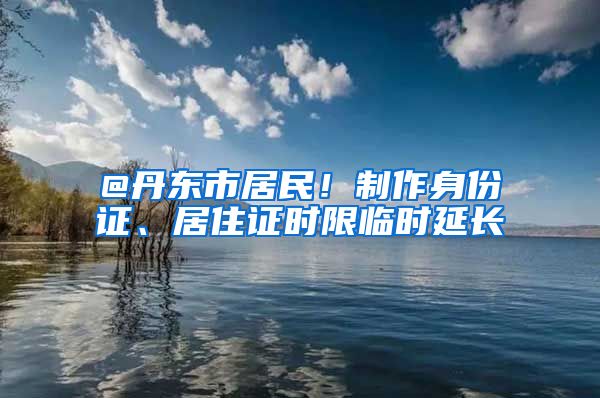 @丹东市居民！制作身份证、居住证时限临时延长