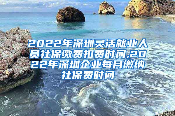 2022年深圳灵活就业人员社保缴费扣费时间,2022年深圳企业每月缴纳社保费时间