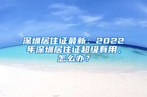 深圳居住证最新：2022年深圳居住证超级有用，怎么办？