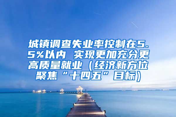 城镇调查失业率控制在5.5%以内 实现更加充分更高质量就业（经济新方位聚焦“十四五”目标）