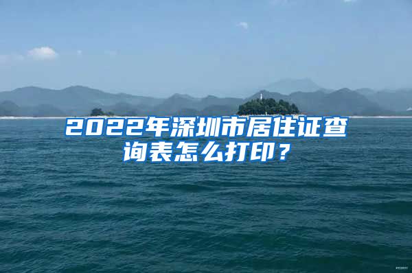 2022年深圳市居住证查询表怎么打印？