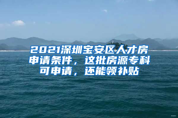 2021深圳宝安区人才房申请条件，这批房源专科可申请，还能领补贴
