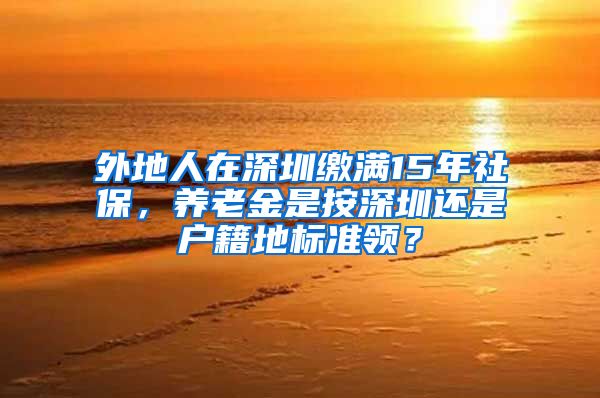 外地人在深圳缴满15年社保，养老金是按深圳还是户籍地标准领？