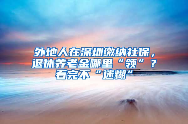 外地人在深圳缴纳社保，退休养老金哪里“领”？看完不“迷糊”