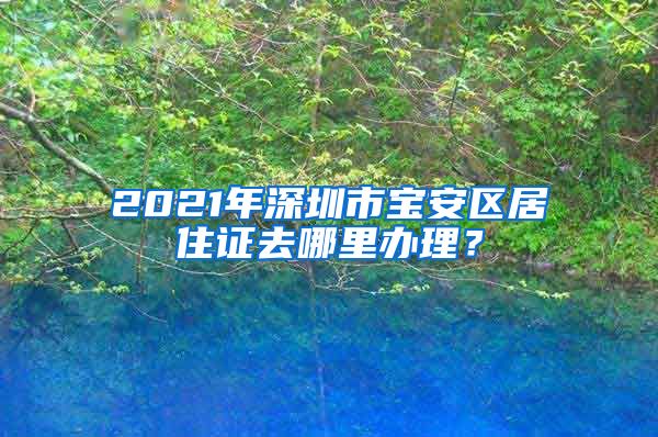 2021年深圳市宝安区居住证去哪里办理？