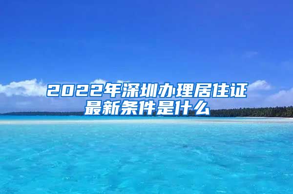 2022年深圳办理居住证最新条件是什么