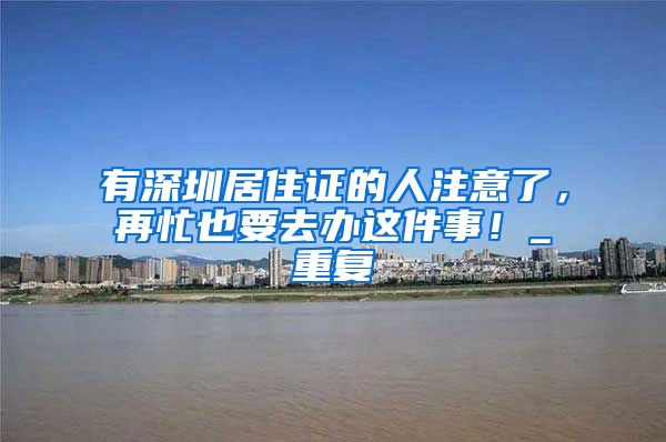 有深圳居住证的人注意了，再忙也要去办这件事！_重复
