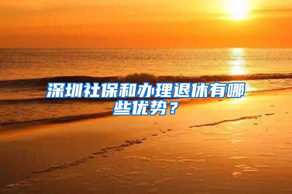 深圳社保和办理退休有哪些优势？