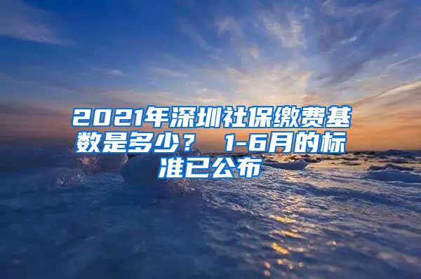 2021年深圳社保缴费基数是多少？ 1-6月的标准已公布