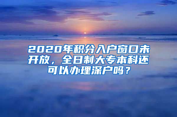 2020年积分入户窗口未开放，全日制大专本科还可以办理深户吗？