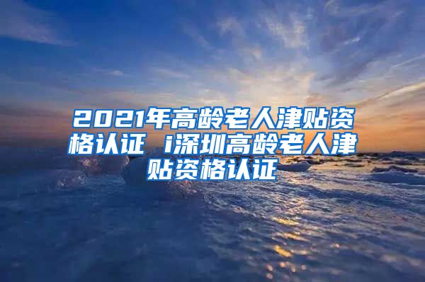 2021年高龄老人津贴资格认证 i深圳高龄老人津贴资格认证