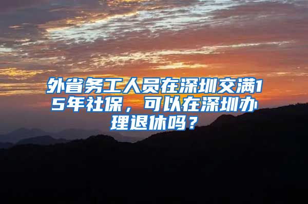 外省务工人员在深圳交满15年社保，可以在深圳办理退休吗？