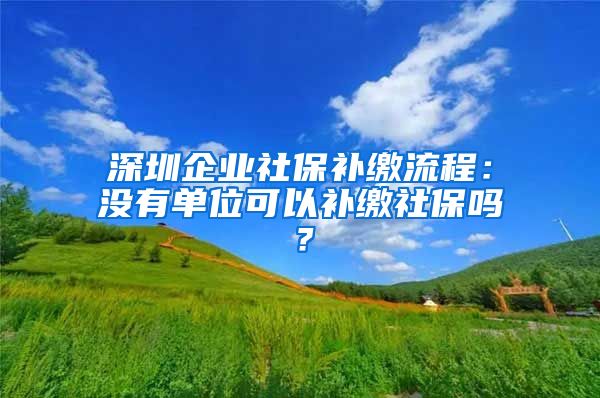 深圳企业社保补缴流程：没有单位可以补缴社保吗？