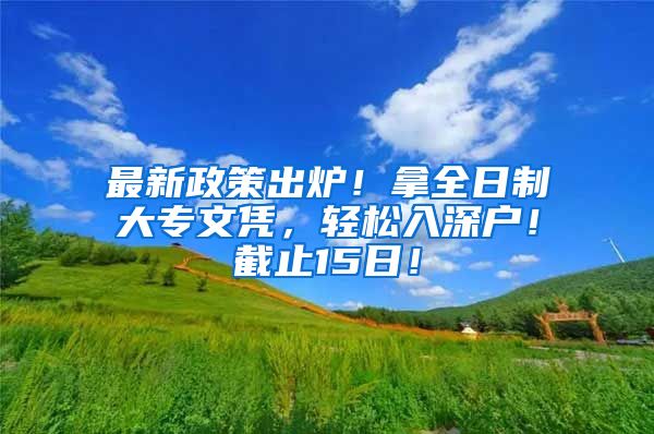 最新政策出炉！拿全日制大专文凭，轻松入深户！截止15日！