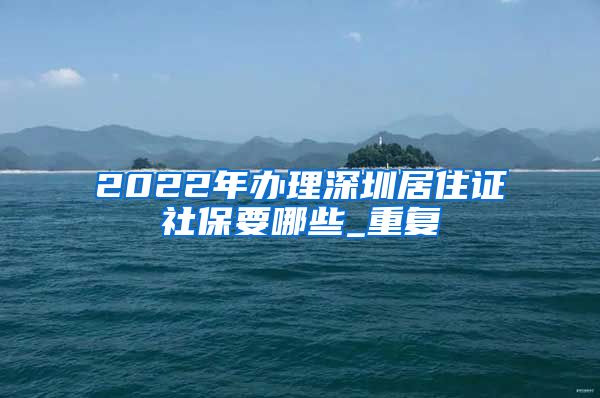 2022年办理深圳居住证社保要哪些_重复