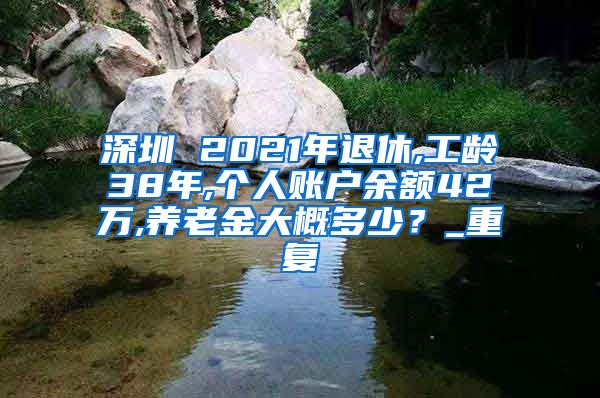 深圳 2021年退休,工龄38年,个人账户余额42万,养老金大概多少？_重复
