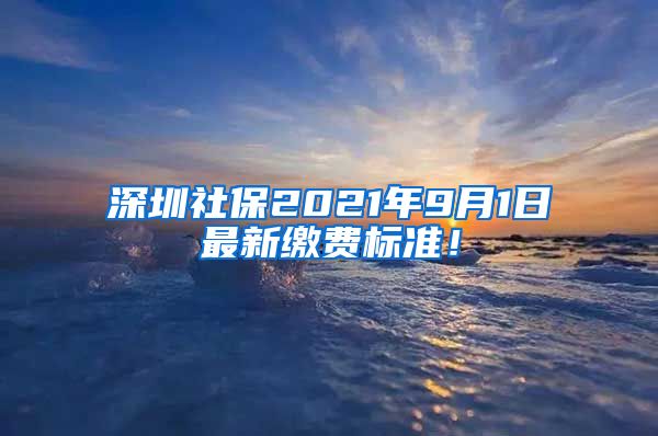 深圳社保2021年9月1日最新缴费标准！