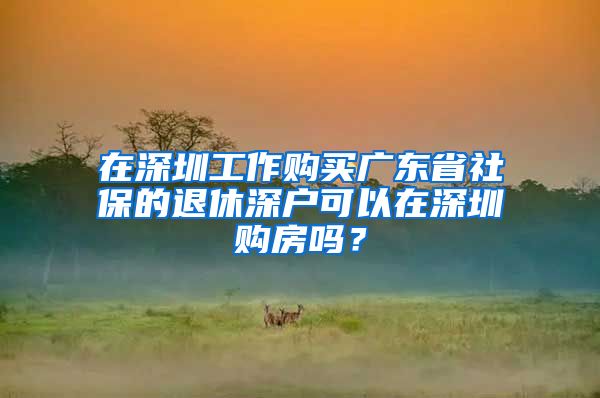 在深圳工作购买广东省社保的退休深户可以在深圳购房吗？