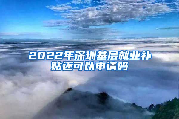 2022年深圳基层就业补贴还可以申请吗
