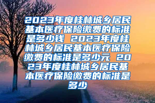2023年度桂林城乡居民基本医疗保险缴费的标准是多少钱 2023年度桂林城乡居民基本医疗保险缴费的标准是多少元 2023年度桂林城乡居民基本医疗保险缴费的标准是多少