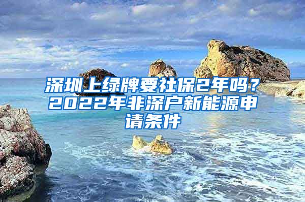 深圳上绿牌要社保2年吗？2022年非深户新能源申请条件