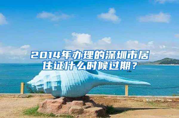 2014年办理的深圳市居住证什么时候过期？