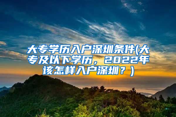大专学历入户深圳条件(大专及以下学历，2022年该怎样入户深圳？)