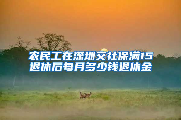 农民工在深圳交社保满15退休后每月多少钱退休金