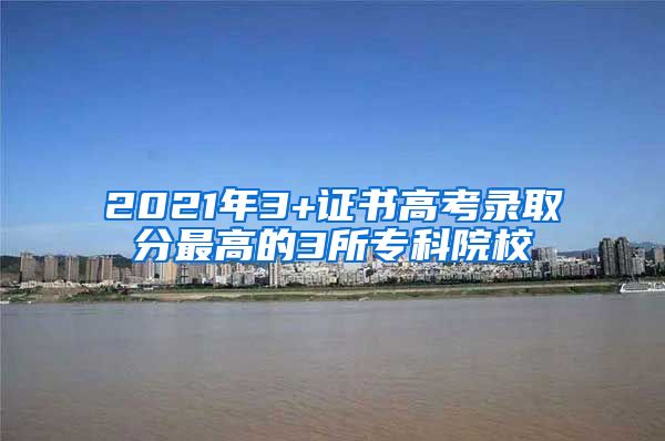 2021年3+证书高考录取分最高的3所专科院校