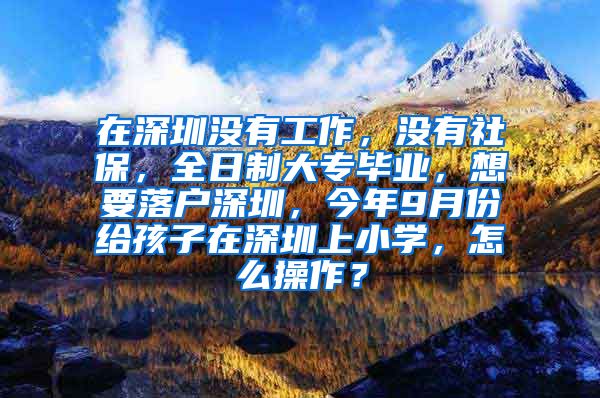 在深圳没有工作，没有社保，全日制大专毕业，想要落户深圳，今年9月份给孩子在深圳上小学，怎么操作？