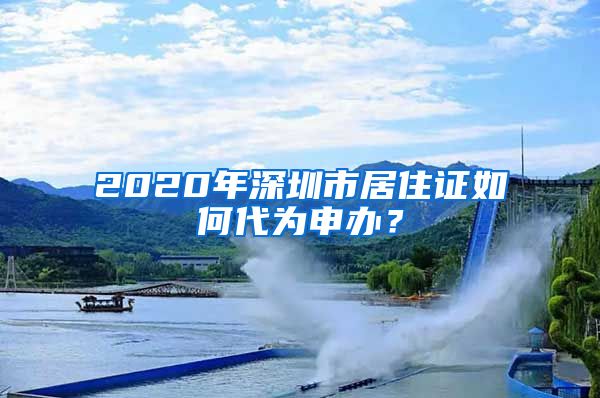 2020年深圳市居住证如何代为申办？
