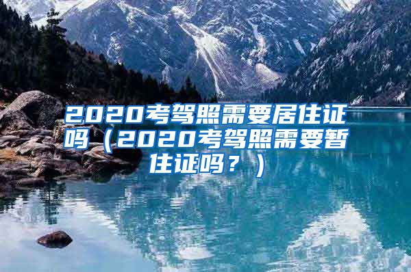 2020考驾照需要居住证吗（2020考驾照需要暂住证吗？）