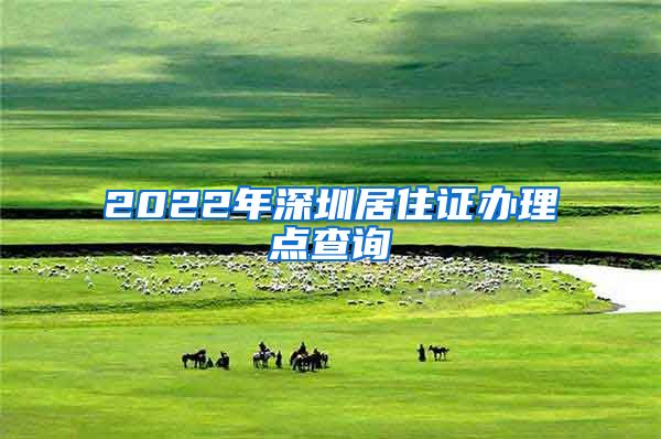 2022年深圳居住证办理点查询