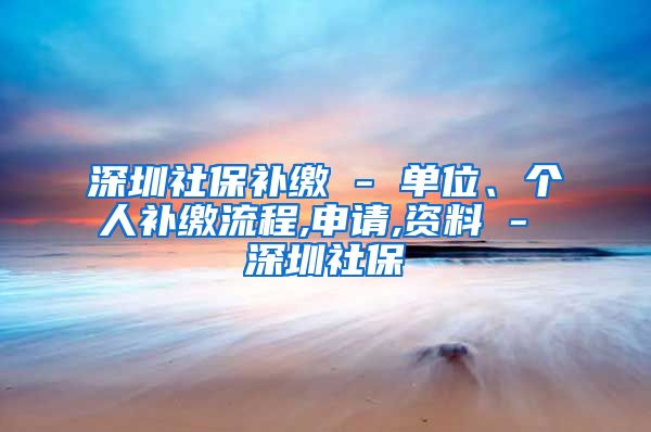 深圳社保补缴 - 单位、个人补缴流程,申请,资料 - 深圳社保