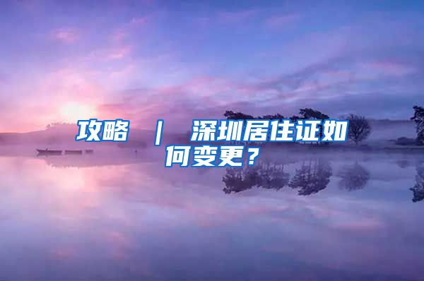 攻略 ｜ 深圳居住证如何变更？