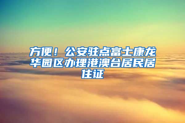 方便！公安驻点富士康龙华园区办理港澳台居民居住证