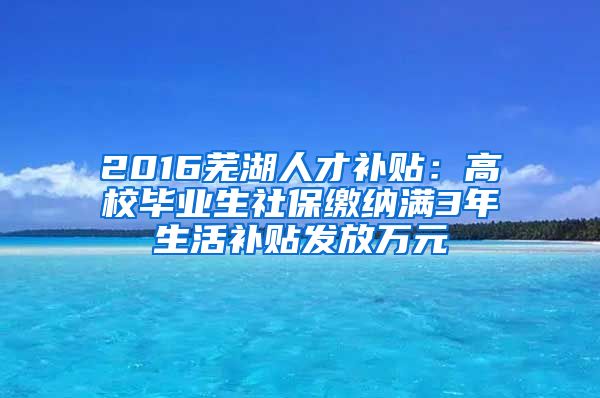 2016芜湖人才补贴：高校毕业生社保缴纳满3年生活补贴发放万元